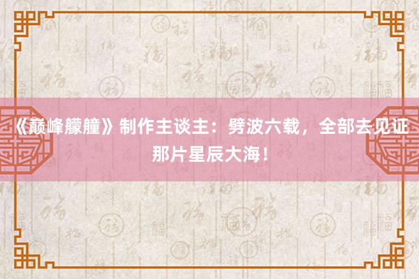 《巅峰艨艟》制作主谈主：劈波六载，全部去见证那片星辰大海！