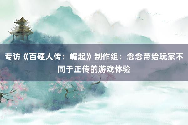 专访《百硬人传：崛起》制作组：念念带给玩家不同于正传的游戏体验